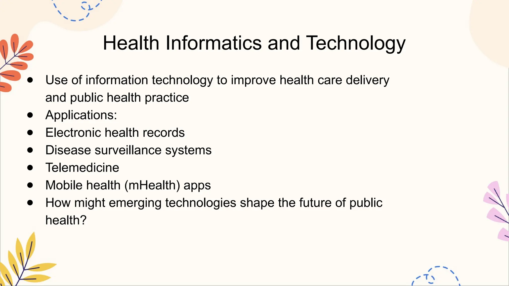 Health Informatics and Technology
● Use of information technology to improve health care delivery
and public health practice
● Applications:
● Electronic health records
● Disease surveillance systems
● Telemedicine
● Mobile health (mHealth) apps
● How might emerging technologies shape the future of public
health?
 