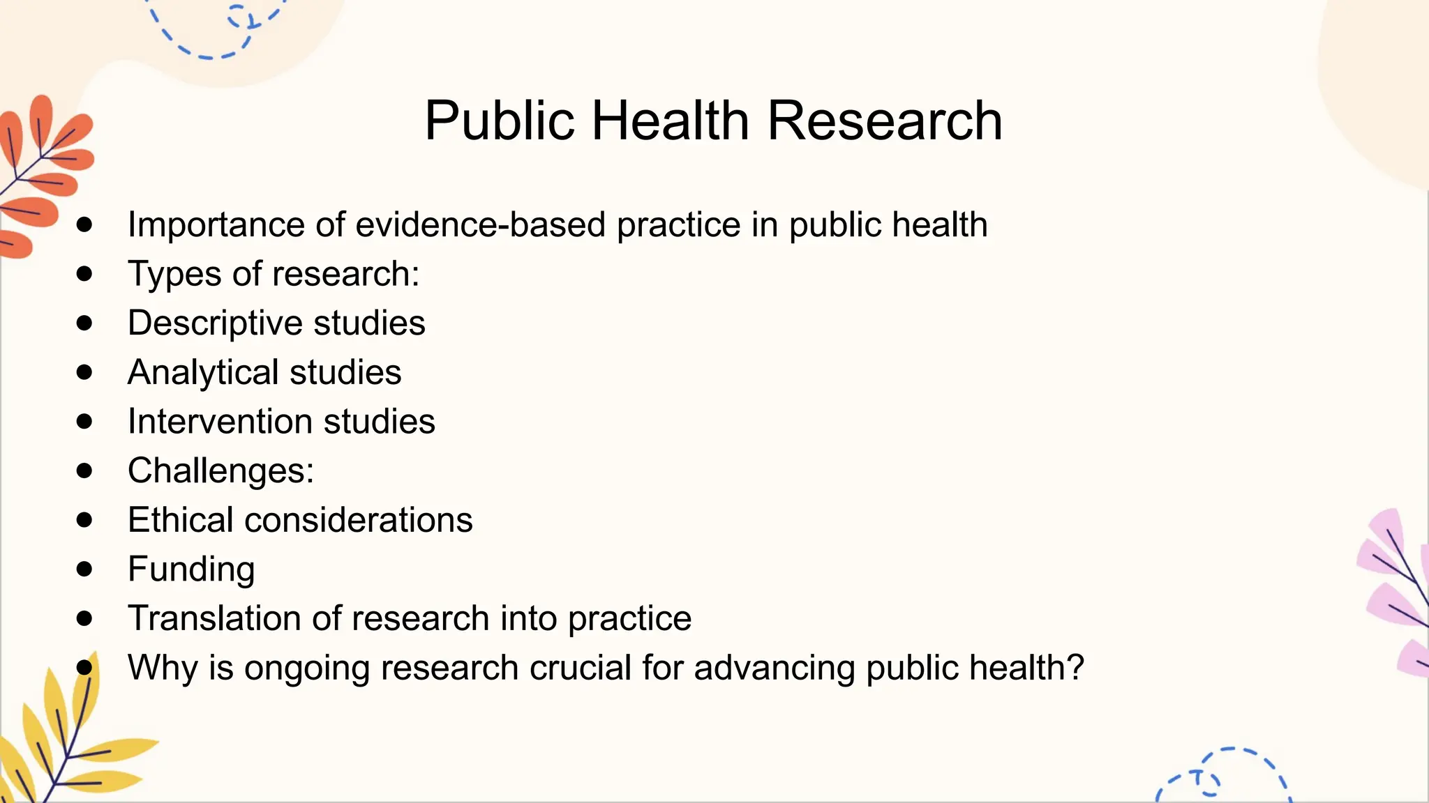 Public Health Research
● Importance of evidence-based practice in public health
● Types of research:
● Descriptive studies
● Analytical studies
● Intervention studies
● Challenges:
● Ethical considerations
● Funding
● Translation of research into practice
● Why is ongoing research crucial for advancing public health?
 