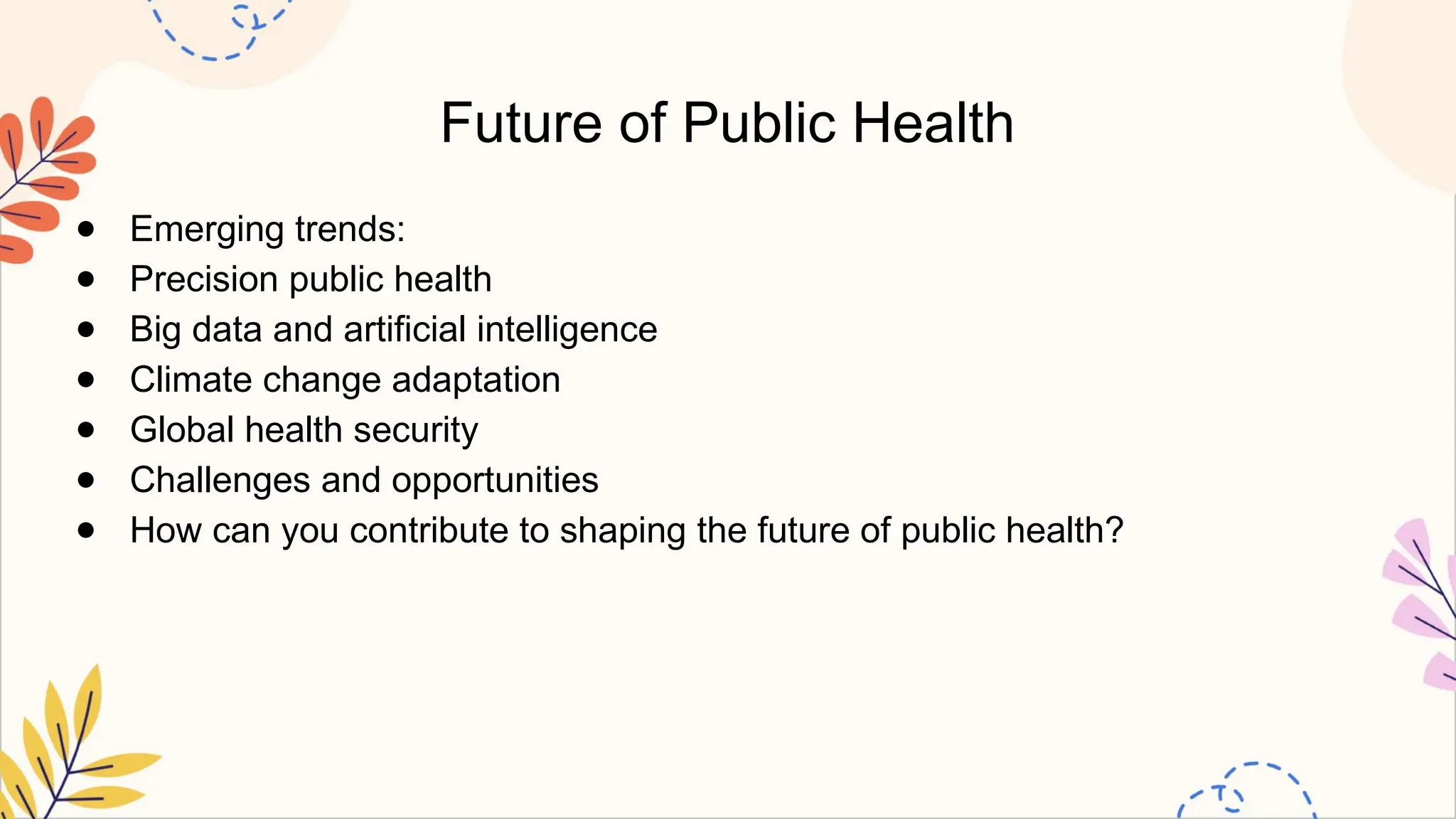Future of Public Health
● Emerging trends:
● Precision public health
● Big data and artificial intelligence
● Climate change adaptation
● Global health security
● Challenges and opportunities
● How can you contribute to shaping the future of public health?
 