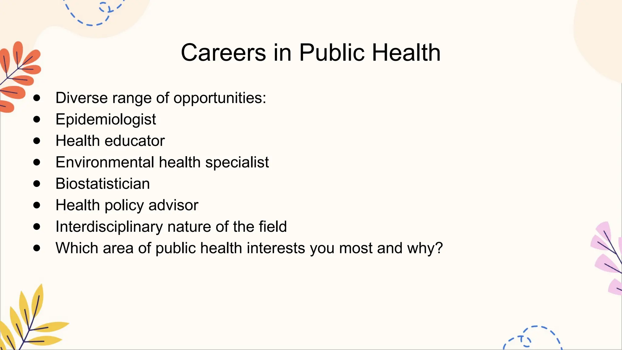 Careers in Public Health
● Diverse range of opportunities:
● Epidemiologist
● Health educator
● Environmental health specialist
● Biostatistician
● Health policy advisor
● Interdisciplinary nature of the field
● Which area of public health interests you most and why?
 