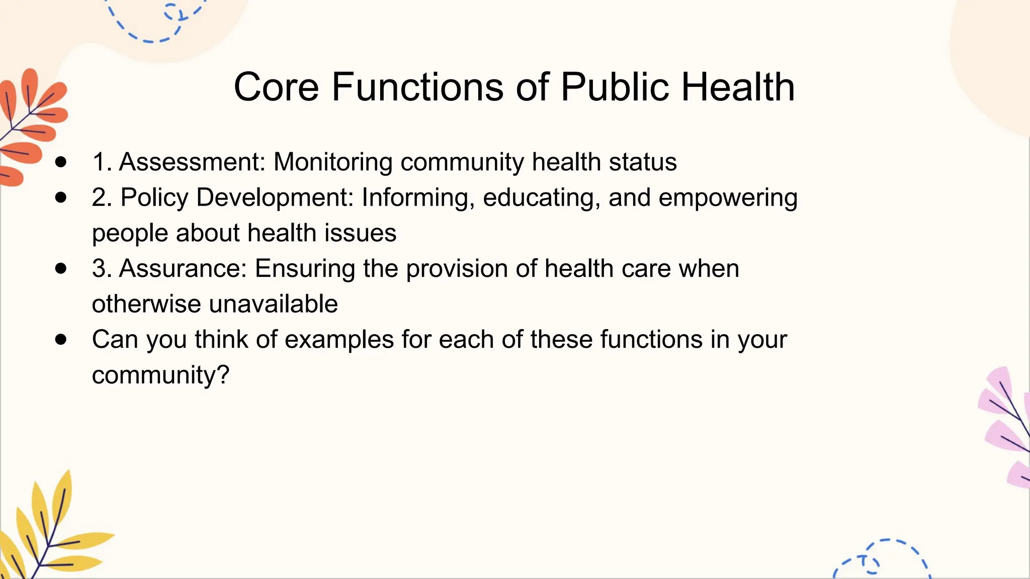 Core Functions of Public Health
● 1. Assessment: Monitoring community health status
● 2. Policy Development: Informing, educating, and empowering
people about health issues
● 3. Assurance: Ensuring the provision of health care when
otherwise unavailable
● Can you think of examples for each of these functions in your
community?
 