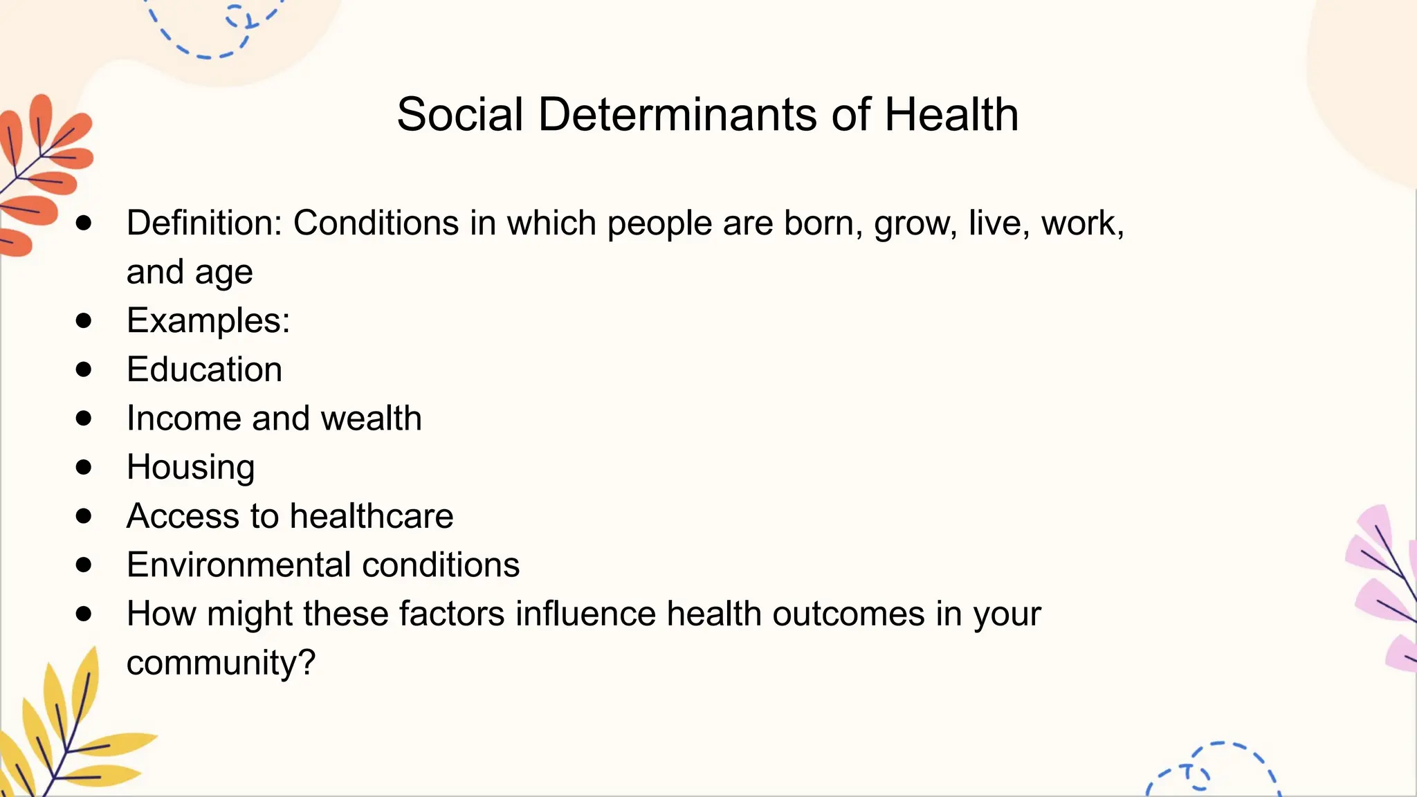 Social Determinants of Health
● Definition: Conditions in which people are born, grow, live, work,
and age
● Examples:
● Education
● Income and wealth
● Housing
● Access to healthcare
● Environmental conditions
● How might these factors influence health outcomes in your
community?
 