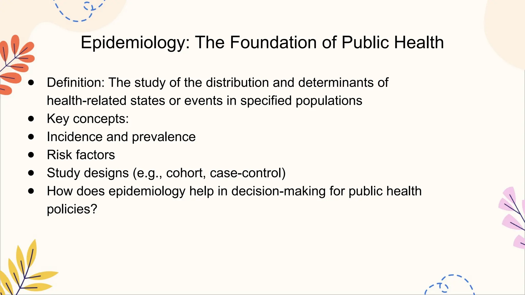 Epidemiology: The Foundation of Public Health
● Definition: The study of the distribution and determinants of
health-related states or events in specified populations
● Key concepts:
● Incidence and prevalence
● Risk factors
● Study designs (e.g., cohort, case-control)
● How does epidemiology help in decision-making for public health
policies?
 