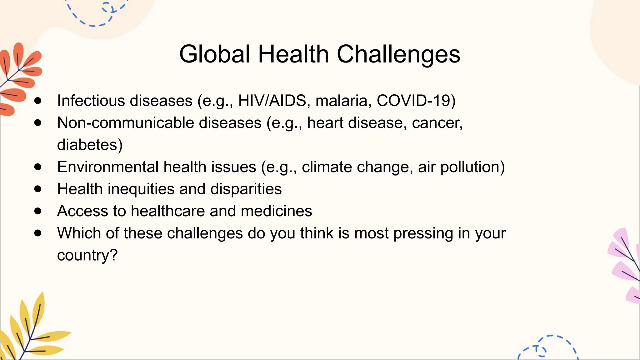 Global Health Challenges
● Infectious diseases (e.g., HIV/AIDS, malaria, COVID-19)
● Non-communicable diseases (e.g., heart disease, cancer,
diabetes)
● Environmental health issues (e.g., climate change, air pollution)
● Health inequities and disparities
● Access to healthcare and medicines
● Which of these challenges do you think is most pressing in your
country?
 