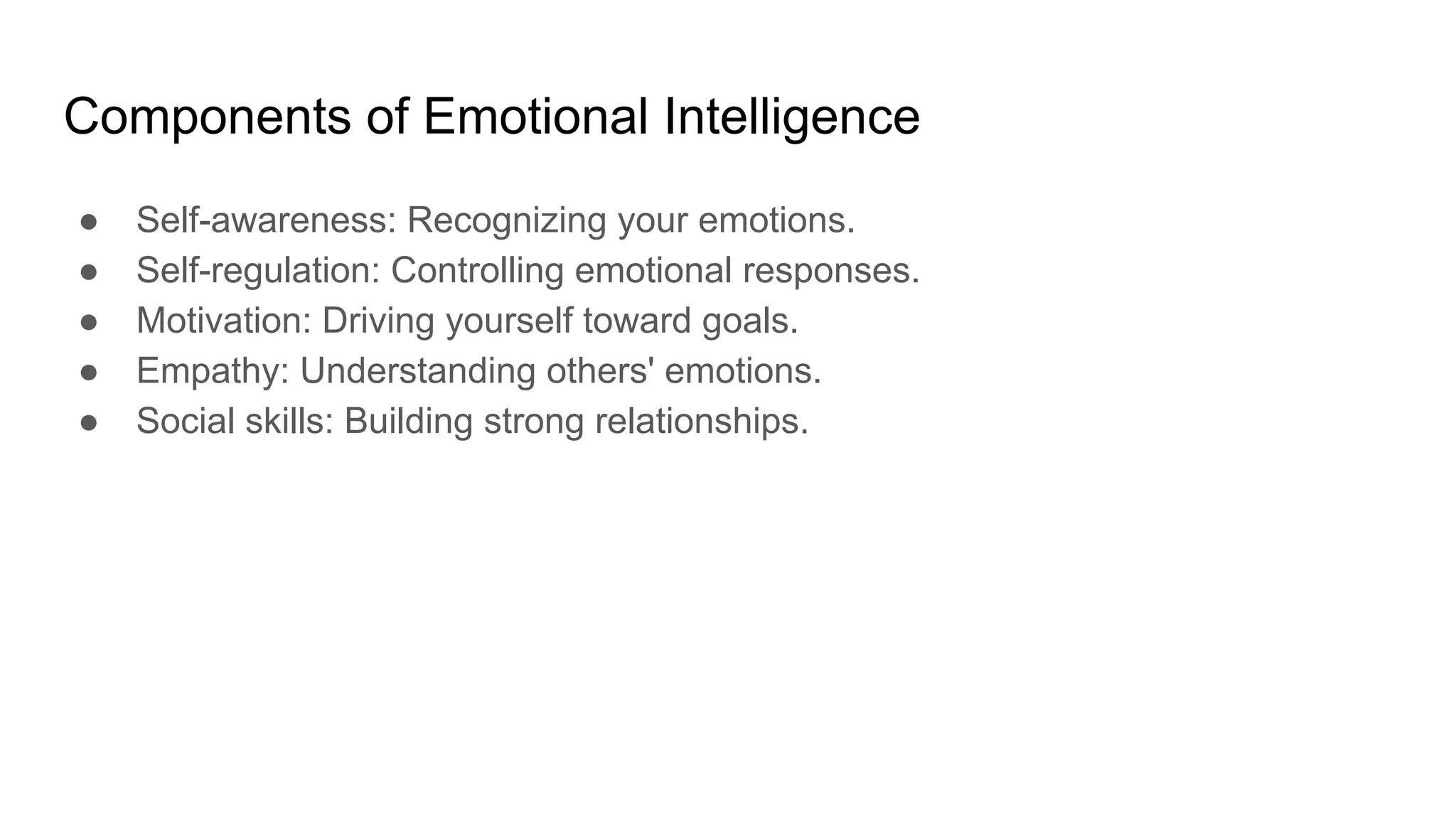 Components of Emotional Intelligence
● Self-awareness: Recognizing your emotions.
● Self-regulation: Controlling emotional responses.
● Motivation: Driving yourself toward goals.
● Empathy: Understanding others' emotions.
● Social skills: Building strong relationships.