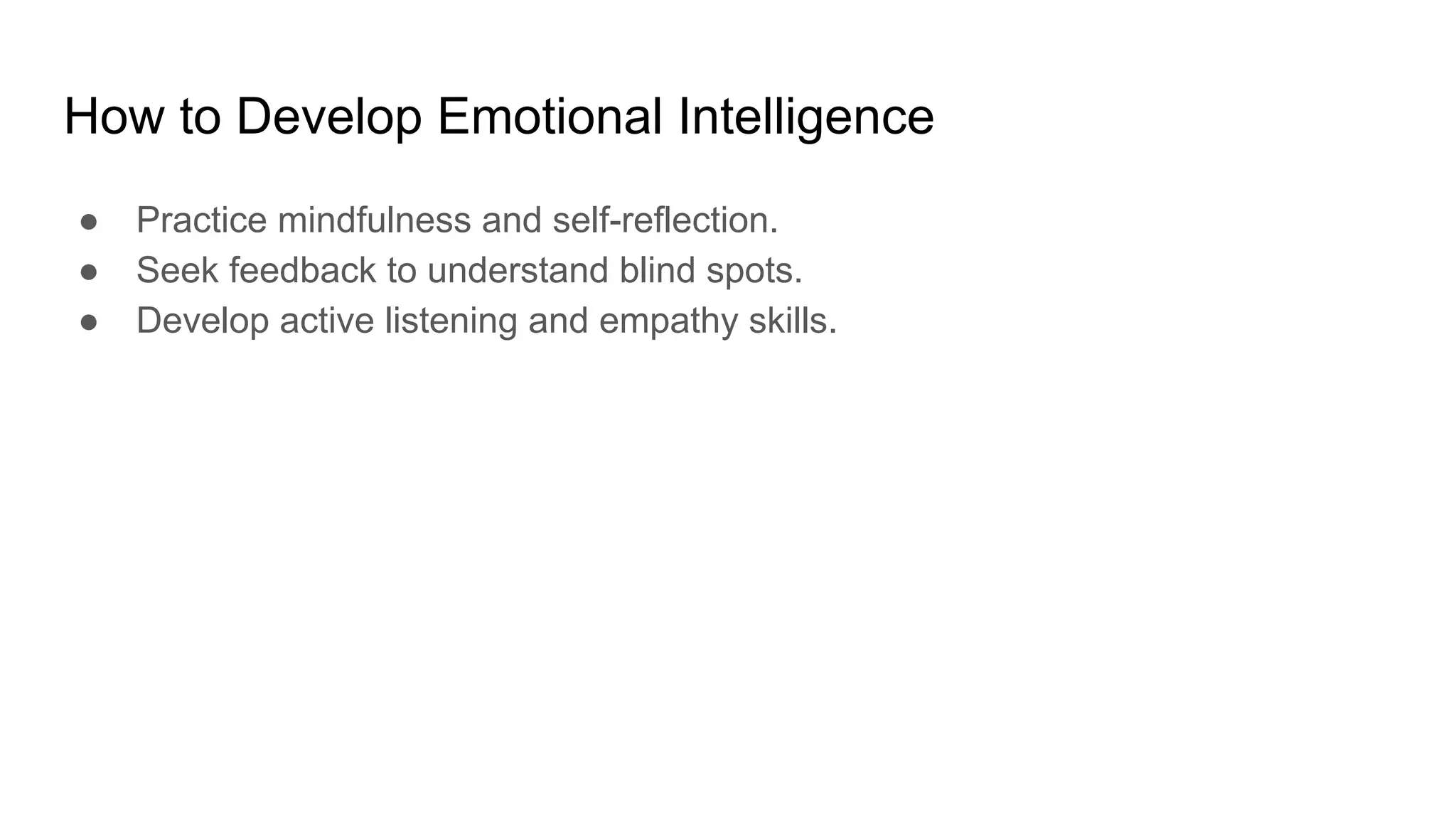 How to Develop Emotional Intelligence
● Practice mindfulness and self-reflection.
● Seek feedback to understand blind spots.
● Develop active listening and empathy skills.