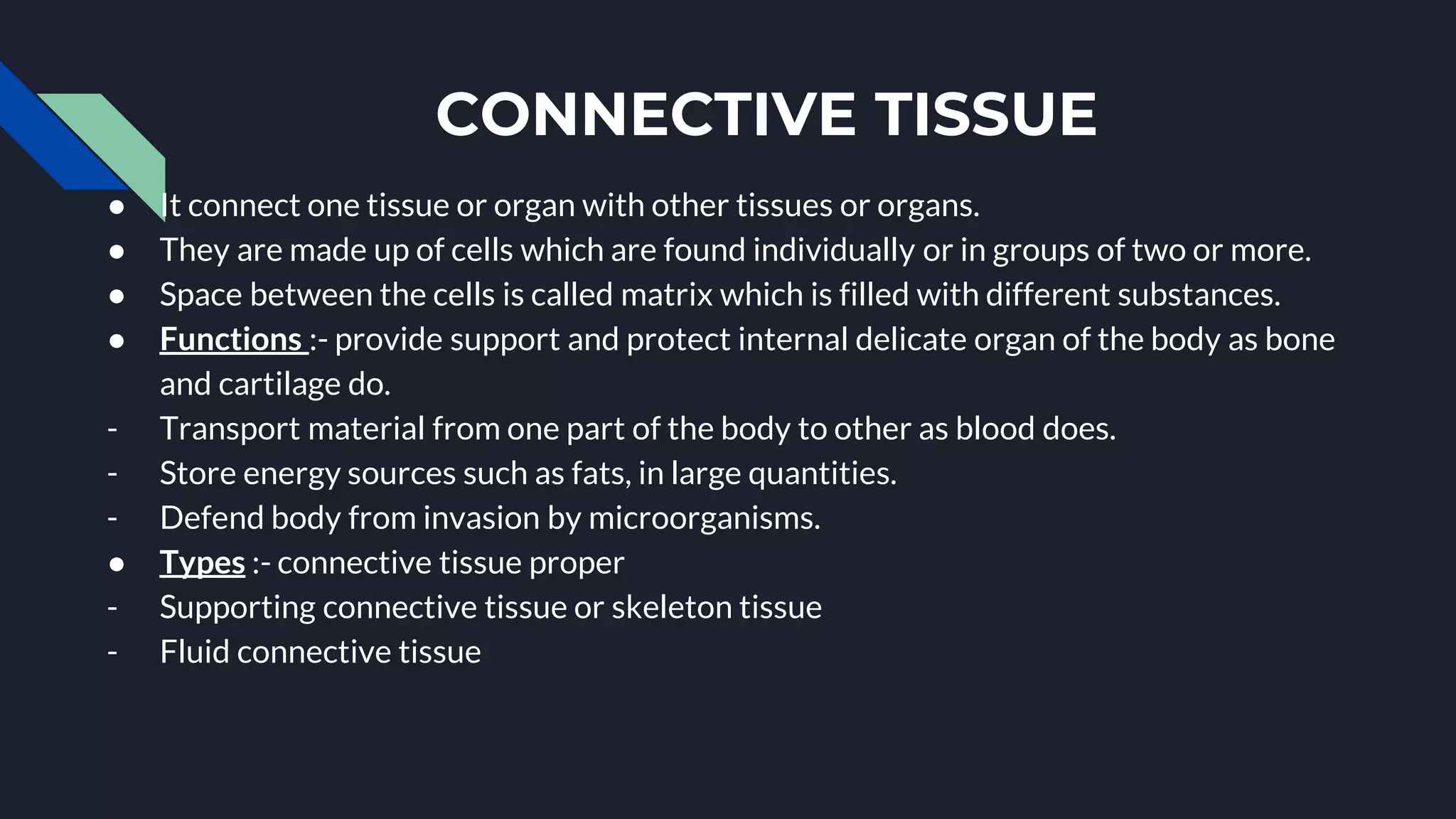 CONNECTIVE TISSUE
● It connect one tissue or organ with other tissues or organs.
● They are made up of cells which are found individually or in groups of two or more.
● Space between the cells is called matrix which is filled with different substances.
● Functions :- provide support and protect internal delicate organ of the body as bone
and cartilage do.
- Transport material from one part of the body to other as blood does.
- Store energy sources such as fats, in large quantities.
- Defend body from invasion by microorganisms.
● Types :- connective tissue proper
- Supporting connective tissue or skeleton tissue
- Fluid connective tissue
 
