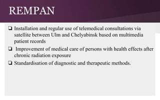 REMPAN
❏ Installation and regular use of telemedical consultations via
satellite between Ulm and Chelyabinsk based on multimedia
patient records
❏ Improvement of medical care of persons with health effects after
chronic radiation exposure
❏ Standardisation of diagnostic and therapeutic methods.

 