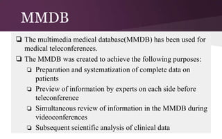 MMDB
❏ The multimedia medical database(MMDB) has been used for
medical teleconferences.
❏ The MMDB was created to achieve the following purposes:
❏ Preparation and systematization of complete data on
patients
❏ Preview of information by experts on each side before
teleconference
❏ Simultaneous review of information in the MMDB during
videoconferences
❏ Subsequent scientific analysis of clinical data

 