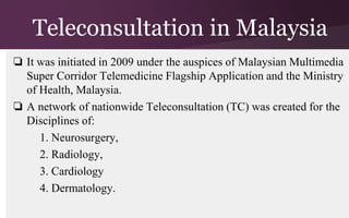 Teleconsultation in Malaysia
❏ It was initiated in 2009 under the auspices of Malaysian Multimedia
Super Corridor Telemedicine Flagship Application and the Ministry
of Health, Malaysia.
❏ A network of nationwide Teleconsultation (TC) was created for the
Disciplines of:
1. Neurosurgery,
2. Radiology,
3. Cardiology
4. Dermatology.

 