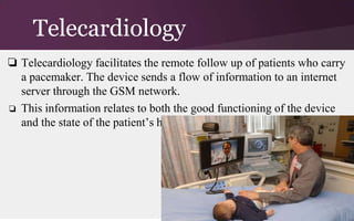 Telecardiology
❏ Telecardiology facilitates the remote follow up of patients who carry
a pacemaker. The device sends a flow of information to an internet
server through the GSM network.
❏ This information relates to both the good functioning of the device
and the state of the patient’s heart.

 