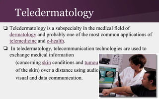 Teledermatology
❏ Teledermatology is a subspecialty in the medical field of
dermatology and probably one of the most common applications of
telemedicine and e-health.
❏ In teledermatology, telecommunication technologies are used to
exchange medical information
(concerning skin conditions and tumours
of the skin) over a distance using audio,
visual and data communication.

 