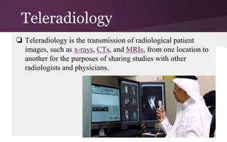 Teleradiology
❏ Teleradiology is the transmission of radiological patient
images, such as x-rays, CTs, and MRIs, from one location to
another for the purposes of sharing studies with other
radiologists and physicians.

 