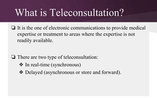 What is Teleconsultation?
❏ It is the one of electronic communications to provide medical
expertise or treatment to areas where the expertise is not
readily available.
❏ There are two type of teleconsultation:
❖ In real-time (synchronous)
❖ Delayed (asynchronous or store and forward).

 
