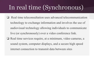 In real time (Synchronous)
❏ Real time teleconsultation uses advanced telecommunication
technology to exchange information and involves the use of
audiovisual technology allowing individuals to communicate
live (or synchronously) over a video conference link.
❏ Real time services require, at a minimum, video cameras, a
sound system, computer displays, and a secure high speed
internet connection to transmit data between sites

 