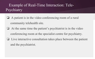 Example of Real-Time Interaction: TelePsychiatry
❏ A patient is in the video conferencing room of a rural
community telehealth site.
❏ At the same time the patient’s psychiatrist is in the video
conferencing room at the specialist centre for psychiatry.
❏ Live interactive consultation takes place between the patient
and the psychiatrist.

 