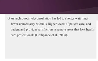 ❏ Asynchronous teleconsultation has led to shorter wait times,
fewer unnecessary referrals, higher levels of patient care, and
patient and provider satisfaction in remote areas that lack health
care professionals (Deshpande et al., 2008).

 
