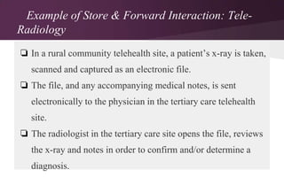 Example of Store & Forward Interaction: TeleRadiology
❏ In a rural community telehealth site, a patient’s x-ray is taken,
scanned and captured as an electronic file.
❏ The file, and any accompanying medical notes, is sent
electronically to the physician in the tertiary care telehealth
site.
❏ The radiologist in the tertiary care site opens the file, reviews
the x-ray and notes in order to confirm and/or determine a

diagnosis.

 