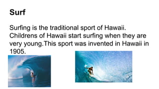 Surf
Surfing is the traditional sport of Hawaii.
Childrens of Hawaii start surfing when they are
very young.This sport was invented in Hawaii in
1905.
 