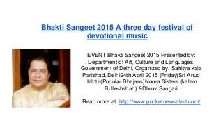 Bhakti Sangeet 2015 A three day festival of
devotional music
EVENT Bhakti Sangeet 2015 Presented by:
Department of Art, Culture and Languages,
Government of Delhi, Organized by: Sahitya kala
Parishad, Delhi24th April 2015 (Friday)Sri Anup
Jalota(Popular Bhajans)Noora Sisters (kalam
Bulleshshah) &Dhruv Sangari
Read more at: http://www.pocketnewsalert.com/
 