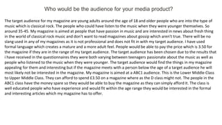 Who would be the audience for your media product?
The target audience for my magazine are young adults around the age of 18 and older people who are into the type of
music which is classical rock. The people who could have listen to the music when they were younger themselves. So
around 35-45. My magazine is aimed at people that have passion in music and are interested in news about fresh thing
in the world of classical rock music and don't want to read magazines about gossip which aren't true. There will be no
slang used in any of my magazines as it is not professional and does not fit in with my target audience. I have used
formal language which creates a mature and a more adult feel. People would be able to pay the price which is 3.50 for
the magazine if they are in the range of my target audience. The target audience has been chosen due to the results that
i have received in the questionnaires they were both varying between teenagers passionate about the music as well as
people who listened to the music when they were younger. The target audience would find the things in my magazine
appealing for them and interesting but if the magazine meets with a person below the age of a target audience he will
most likely not be interested in the magazine. My magazine is aimed at a ABC1 audience. This is the Lower Middle Class
to Upper Middle Class. They can afford to spend £3.50 on a magazine where as the D class might not. The people in the
ABC1 class have the money spare so they would be able to buy the magazine as they can simply afford it. The class is
well educated people who have experience and would fit within the age range they would be interested in the formal
and interesting articles which my magazine has to offer.
 