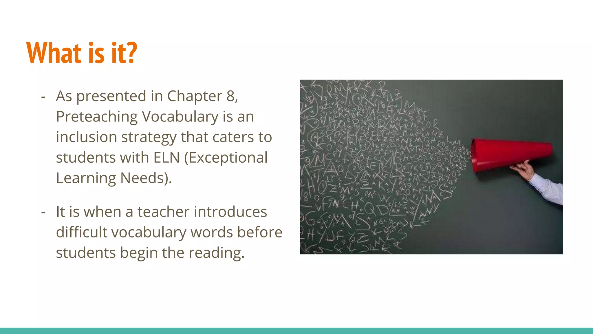 What is it?
- As presented in Chapter 8,
Preteaching Vocabulary is an
inclusion strategy that caters to
students with ELN (Exceptional
Learning Needs).
- It is when a teacher introduces
difficult vocabulary words before
students begin the reading.
