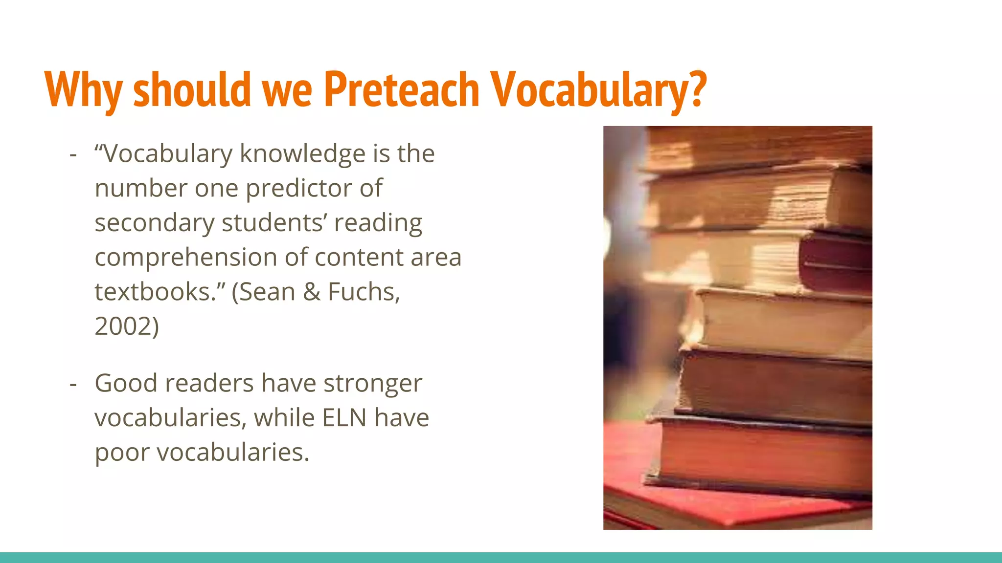 Why should we Preteach Vocabulary?
- “Vocabulary knowledge is the
number one predictor of
secondary students’ reading
comprehension of content area
textbooks.” (Sean & Fuchs,
2002)
- Good readers have stronger
vocabularies, while ELN have
poor vocabularies.