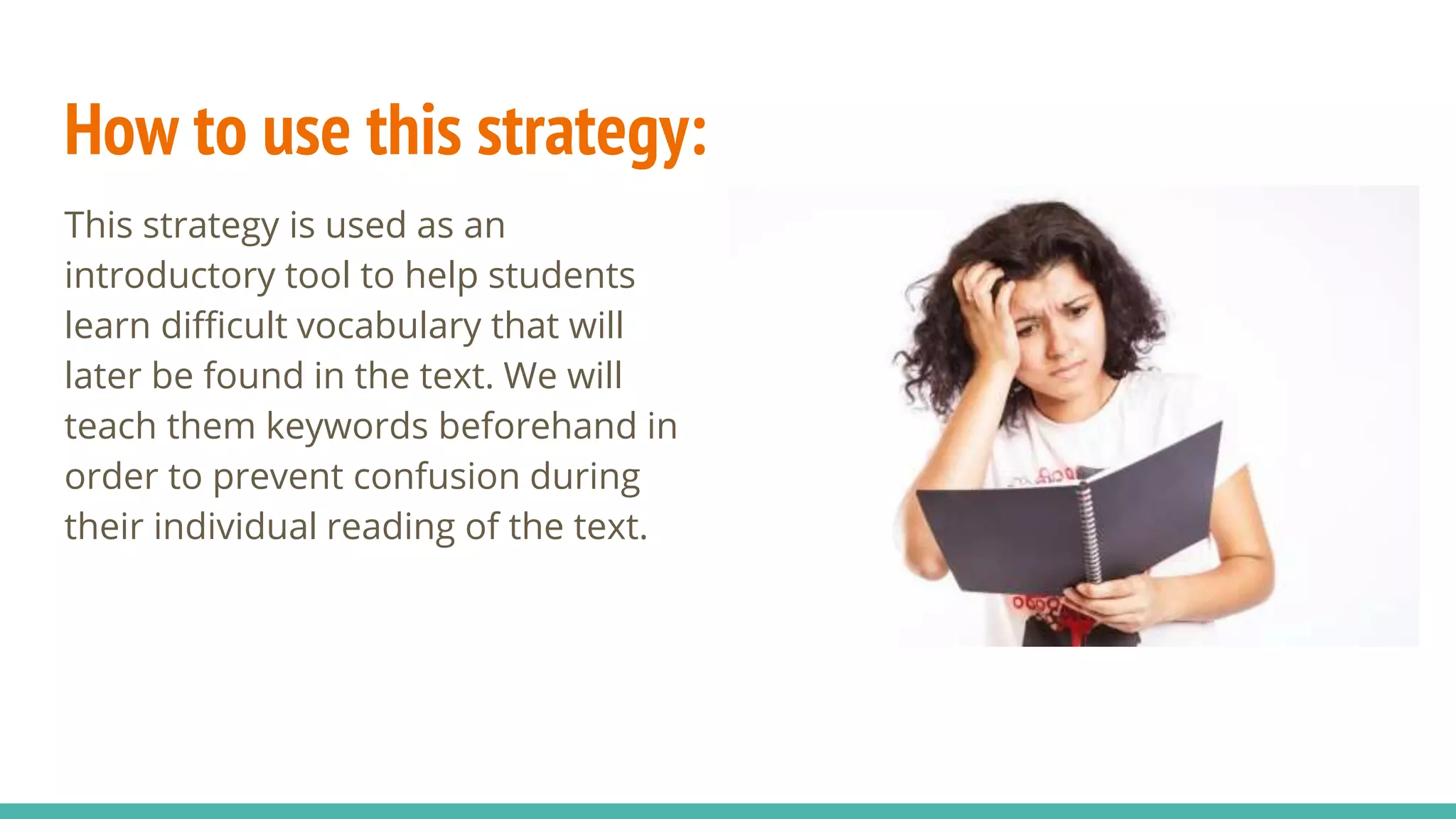 How to use this strategy:
This strategy is used as an
introductory tool to help students
learn difficult vocabulary that will
later be found in the text. We will
teach them keywords beforehand in
order to prevent confusion during
their individual reading of the text.