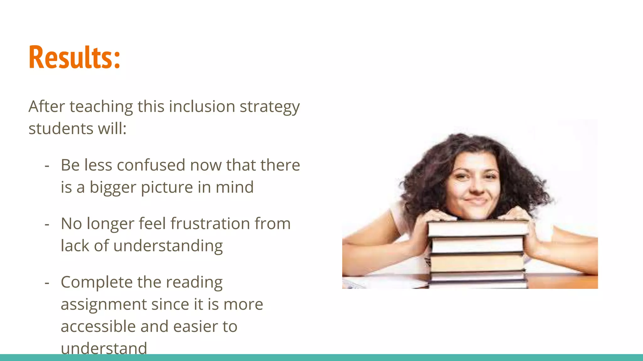 Results:
After teaching this inclusion strategy
students will:
- Be less confused now that there
is a bigger picture in mind
- No longer feel frustration from
lack of understanding
- Complete the reading
assignment since it is more
accessible and easier to
understand