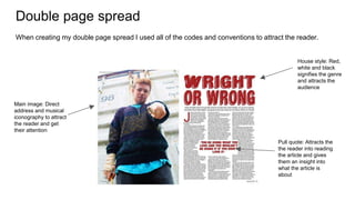 Double page spread
Main image: Direct
address and musical
iconography to attract
the reader and get
their attention
Pull quote: Attracts the
the reader into reading
the article and gives
them an insight into
what the article is
about
House style: Red,
white and black
signifies the genre
and attracts the
audience
When creating my double page spread I used all of the codes and conventions to attract the reader.
 