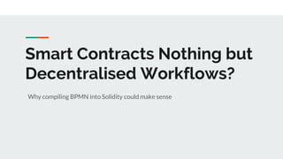Smart Contracts Nothing but
Decentralised Workflows?
Why compiling BPMN into Solidity could make sense
 
