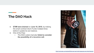 The DAO Hack
● $70M were drained on June 18, 2016, by making
the smart contract return Funds multiple times
before it upda...