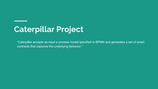 Caterpillar Project
“Caterpillar accepts as input a process model specified in BPMN and generates a set of smart
contracts...