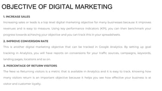 OBJECTIVE OF DIGITAL MARKETING
1. INCREASE SALES
Increasing sales or leads is a top level digital marketing objective for many businesses because it improves
revenues and is easy to measure. Using key performance indicators (KPI), you can then benchmark your
progress towards achieving your objective and you can track this in your spreadsheets.
2. IMPROVE CONVERSION RATE
This is another digital marketing objective that can be tracked in Google Analytics. By setting up goal
tracking in Analytics, you will have reports on conversions for your traffic sources, campaigns, keywords,
landing pages, locations and so on.
3. PERCENTAGE OF RETURN VISITORS
The New vs Returning visitors is a metric that is available in Analytics and it is easy to track. Knowing how
many visitors return is an important objective because it helps you see how effective your business is at
visitor and customer loyalty.
 