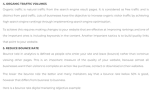 4. ORGANIC TRAFFIC VOLUMES
Organic traffic is natural traffic from the search engine result pages. It is considered as free traffic and is
distinct from paid traffic. Lots of businesses have the objective to increase organic visitor traffic by achieving
high search engine rankings through implementing search engine optimisation.
To achieve this requires making changes to your website that are effective at improving rankings and one of
the important ones is including keywords in the content. Another important tactics is to build quality links
that point to your website.
5. REDUCE BOUNCE RATE
Bounce rate in analytics is defined as people who enter your site and leave (bounce) rather than continue
viewing other pages. This is an important measure of the quality of your website, because almost all
businesses want their visitors to complete an action like purchase, contact or download on their websites.
The lower the bounce rate the better and many marketers say that a bounce rate below 50% is good,
however that differs from business to business.
Here is a bounce rate digital marketing objective example:
 