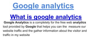 Google analytics
What is google analytics
Google Analytics is a completely for the free web analytics
tool provided by Google that helps you can the measure our
website traffic and the gather information about the visitor and
traffic in my website
 