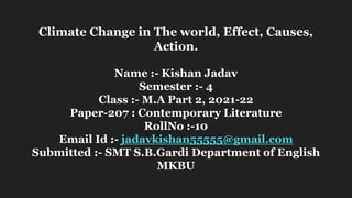 Climate Change in The world, Effect, Causes,
Action.
Name :- Kishan Jadav
Semester :- 4
Class :- M.A Part 2, 2021-22
Paper-207 : Contemporary Literature
RollNo :-10
Email Id :- jadavkishan55555@gmail.com
Submitted :- SMT S.B.Gardi Department of English
MKBU
 