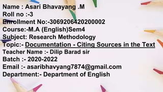 Name : Asari Bhavayang .M
Roll no :-3
Enrollment No:-3069206420200002
Course:-M.A (English)Sem4
Subject: Research Methodology
Topic:- Documentation - Citing Sources in the Text
Teacher Name :- Dilip Barad sir
Batch :- 2020-2022
Email :- asaribhavyang7874@gmail.com
Department:- Department of English
 