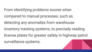 From identifying problems sooner when
compared to manual processes, such as
detecting any anomalies from warehouse
inventory tracking systems, to precisely reading
license plates for greater safety in highway patrol
surveillance systems.
 