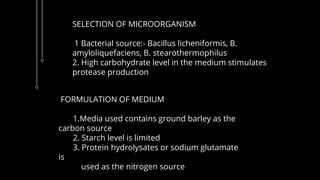SELECTION OF MICROORGANISM
1 Bacterial source:- Bacillus licheniformis, B.
amyloliquefaciens, B. stearothermophilus
2. High carbohydrate level in the medium stimulates
protease production
FORMULATION OF MEDIUM
1.Media used contains ground barley as the
carbon source
2. Starch level is limited
3. Protein hydrolysates or sodium glutamate
is
used as the nitrogen source
 