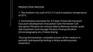 PRODUCTION PROCESS
1. The medium has a pH of 6.5-7.5 and incubation temperature
of 37°C
2. Fermentation proceeds for 3-5 days Preserved inoculum
Inoculum development Inoculation tank Fermenter Cell
disruption Filtration (to remove debris) Remove nucleic acids
Salt treatment Cool storage Fitration Final purification
(chromatography etc.) Freeze drying
*During fermentation, insoluble protein of the medium is
partially hydrolysed by boiling in dilute acid/enzymatic
treatment.
 