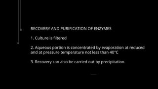 RECOVERY AND PURIFICATION OF ENZYMES
1. Culture is filtered
2. Aqueous portion is concentrated by evaporation at reduced
and at pressure temperature not less than 40°C
3. Recovery can also be carried out by precipitation.
 