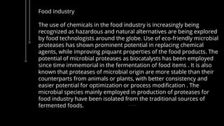 Food industry
The use of chemicals in the food industry is increasingly being
recognized as hazardous and natural alternatives are being explored
by food technologists around the globe. Use of eco-friendly microbial
proteases has shown prominent potential in replacing chemical
agents, while improving piquant properties of the food products. The
potential of microbial proteases as biocatalysts has been employed
since time immemorial in the fermentation of food items . It is also
known that proteases of microbial origin are more stable than their
counterparts from animals or plants, with better consistency and
easier potential for optimization or process modification . The
microbial species mainly employed in production of proteases for
food industry have been isolated from the traditional sources of
fermented foods.
 