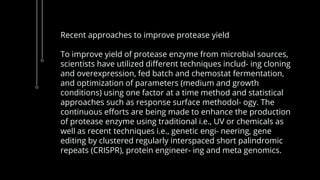 Recent approaches to improve protease yield
To improve yield of protease enzyme from microbial sources,
scientists have utilized different techniques includ- ing cloning
and overexpression, fed batch and chemostat fermentation,
and optimization of parameters (medium and growth
conditions) using one factor at a time method and statistical
approaches such as response surface methodol- ogy. The
continuous efforts are being made to enhance the production
of protease enzyme using traditional i.e., UV or chemicals as
well as recent techniques i.e., genetic engi- neering, gene
editing by clustered regularly interspaced short palindromic
repeats (CRISPR), protein engineer- ing and meta genomics.
 