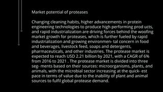 Market potential of proteases
Changing cleaning habits, higher advancements in protein
engineering technologies to produce high performing prod ucts,
and rapid industrialization are driving forces behind the woofing
market growth for proteases, which is further fueled by rapid
industrialization and growing environmen- tal concern in food
and beverages, livestock feed, soaps and detergents,
pharmaceuticals, and other industries. The protease market is
expected to reach USD 2.21 billion by 2021, with a CAGR of 6%
from 2016 to 2021 . The protease market is divided into three
seg- ments based on their sources: microorganisms, plants, and
animals, with the microbial sector increasing at the quick- est
pace in terms of value due to the inability of plant and animal
sources to fulfil global protease demand.
 