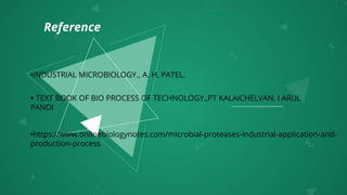Reference
 TEXT BOOK OF BIO PROCESS OF TECHNOLOGY.,PT KALAICHELVAN, I ARUL
PANDI
•https://www.onlinebiologynotes.com/microbial-proteases-industrial-application-and-
production-process
•INDUSTRIAL MICROBIOLOGY., A. H. PATEL.
 