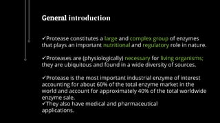Protease constitutes a large and complex group of enzymes
that plays an important nutritional and regulatory role in nature.
Proteases are (physiologically) necessary for living organisms;
they are ubiquitous and found in a wide diversity of sources.
Protease is the most important industrial enzyme of interest
accounting for about 60% of the total enzyme market in the
world and account for approximately 40% of the total worldwide
enzyme sale.
They also have medical and pharmaceutical
applications.
General introduction
 