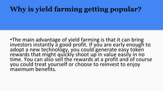 Why is yield farming getting popular?
•The main advantage of yield farming is that it can bring
investors instantly a good profit. If you are early enough to
adopt a new technology, you could generate easy token
rewards that might quickly shoot up in value easily in no
time. You can also sell the rewards at a profit and of course
you could treat yourself or choose to reinvest to enjoy
maximum benefits.
 