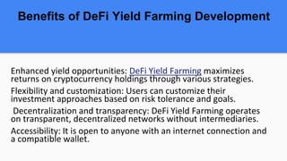 Benefits of DeFi Yield Farming Development
Enhanced yield opportunities: DeFi Yield Farming maximizes
returns on cryptocurrency holdings through various strategies.
Flexibility and customization: Users can customize their
investment approaches based on risk tolerance and goals.
Decentralization and transparency: DeFi Yield Farming operates
on transparent, decentralized networks without intermediaries.
Accessibility: It is open to anyone with an internet connection and
a compatible wallet.
 