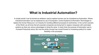 What is Industrial Automation?
In simple words it can be termed as whatever used to replace humans can be considered as Automation. Where
Industrial Automation can be explained as use of Computers, Control Systems & Information Technologies to
replace the Human Resource in an Industry for handling different processes & machineries. In the current scenario
of the World; we all know that all corporate companies are trying hard to replace manpower with automated
systems as there are various advantages to doing the same. In early times the purpose of Automation was to
Increase Productivity alone; But now the whole concept has moved forward to increasing quality & to create
flexibility in the processes.
 